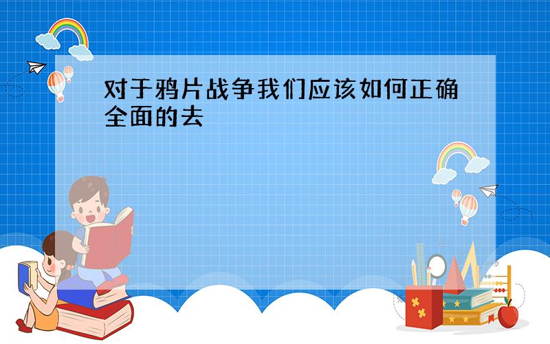 对于鸦片战争我们应该如何正确全面的去