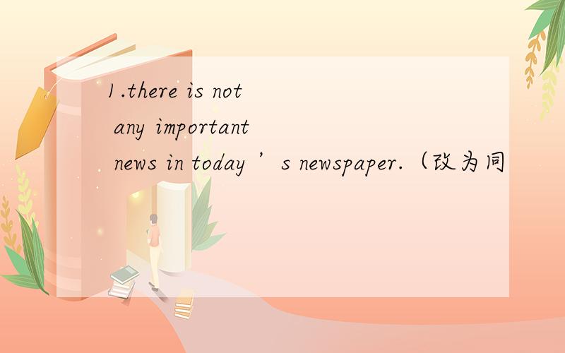 1.there is not any important news in today ’s newspaper.（改为同