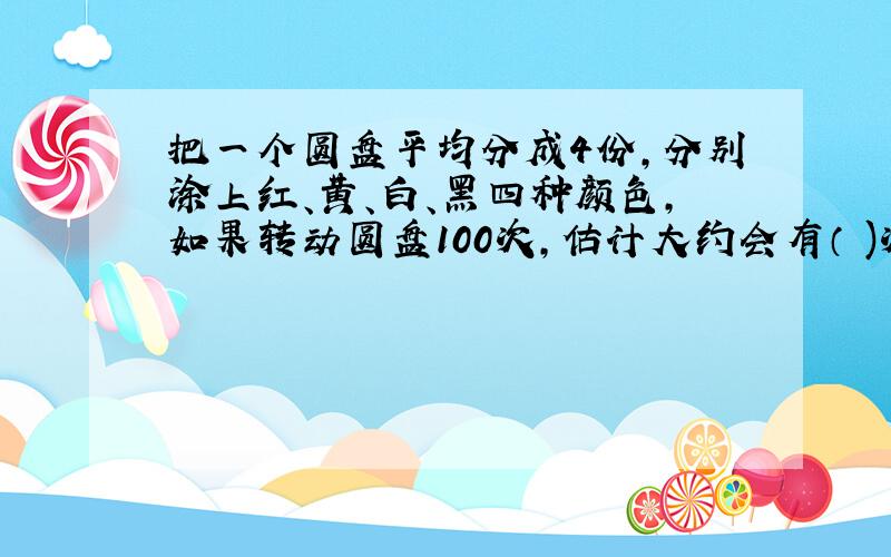 把一个圆盘平均分成4份,分别涂上红、黄、白、黑四种颜色,如果转动圆盘100次,估计大约会有（ )次停在红色区域.