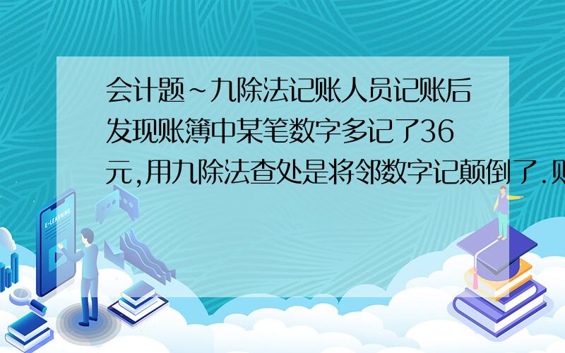 会计题～九除法记账人员记账后发现账簿中某笔数字多记了36元,用九除法查处是将邻数字记颠倒了.则下列数字中,记错的数字是（