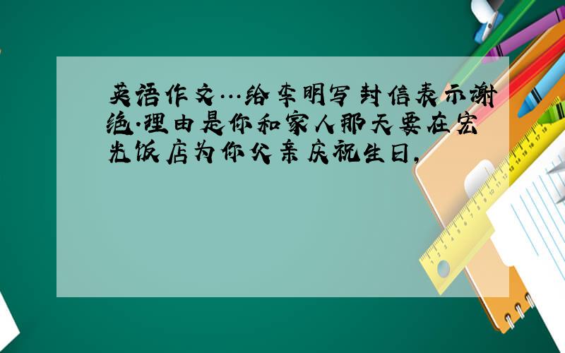 英语作文…给李明写封信表示谢绝.理由是你和家人那天要在宏光饭店为你父亲庆祝生日,