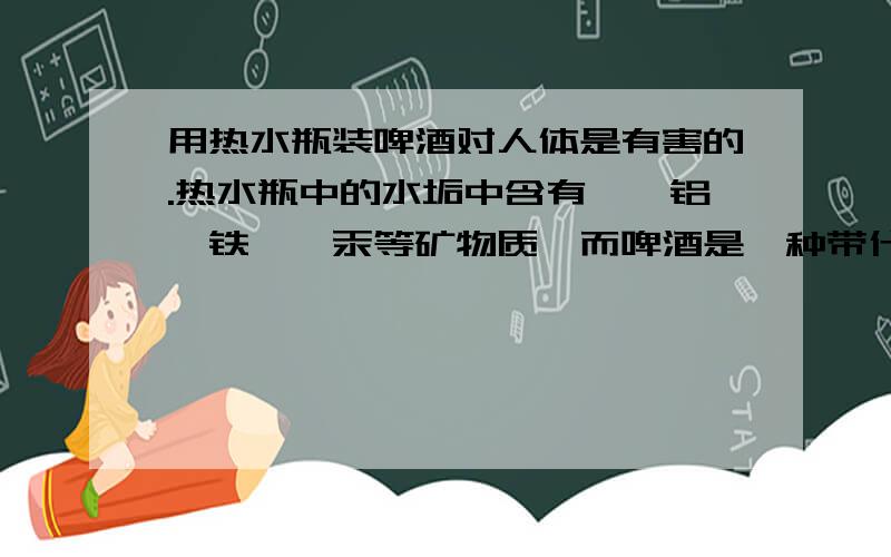 用热水瓶装啤酒对人体是有害的.热水瓶中的水垢中含有镉、铝、铁砷、汞等矿物质,而啤酒是一种带什么质的