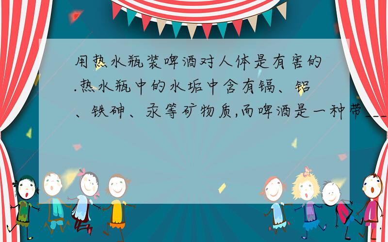 用热水瓶装啤酒对人体是有害的.热水瓶中的水垢中含有镉、铝、铁砷、汞等矿物质,而啤酒是一种带____