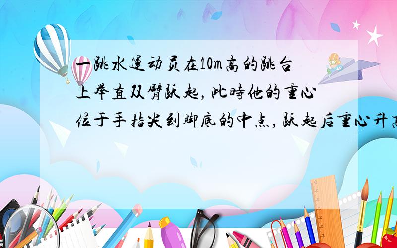 一跳水运动员在10m高的跳台上举直双臂跃起，此时他的重心位于手指尖到脚底的中点，跃起后重心升高0.45m达到最高点．落水