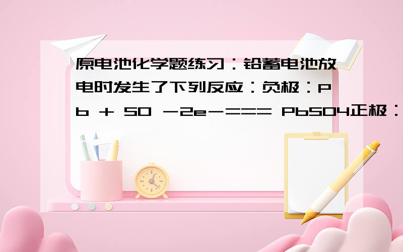 原电池化学题练习：铅蓄电池放电时发生了下列反应：负极：Pb + SO －2e－=== PbSO4正极：PbO2 + 4H