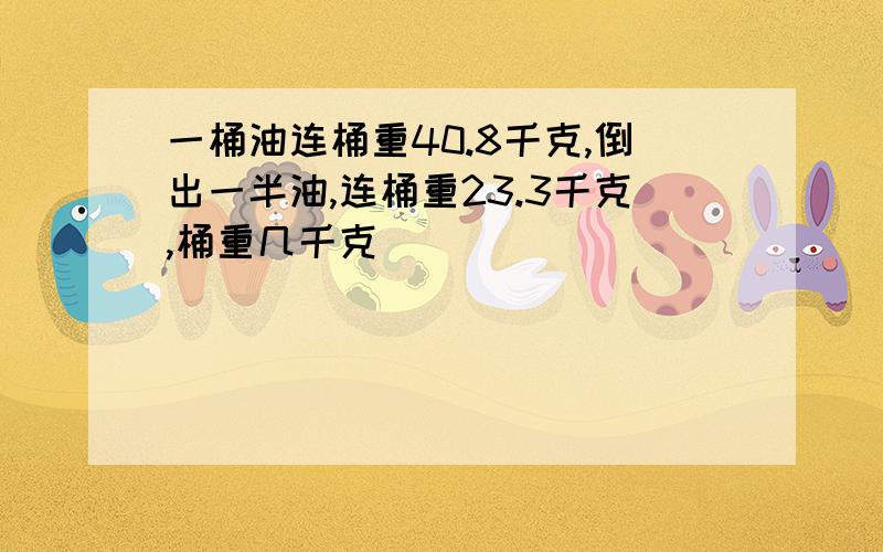 一桶油连桶重40.8千克,倒出一半油,连桶重23.3千克,桶重几千克