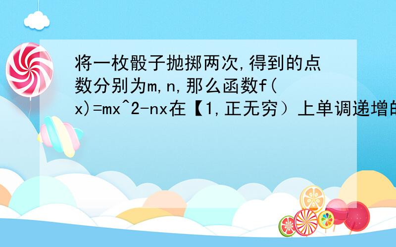 将一枚骰子抛掷两次,得到的点数分别为m,n,那么函数f(x)=mx^2-nx在【1,正无穷）上单调递增的概率为