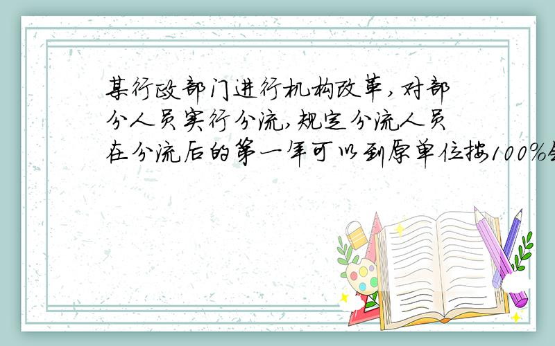 某行政部门进行机构改革,对部分人员实行分流,规定分流人员在分流后的第一年可以到原单位按100%领取工资,从第二年起,以后