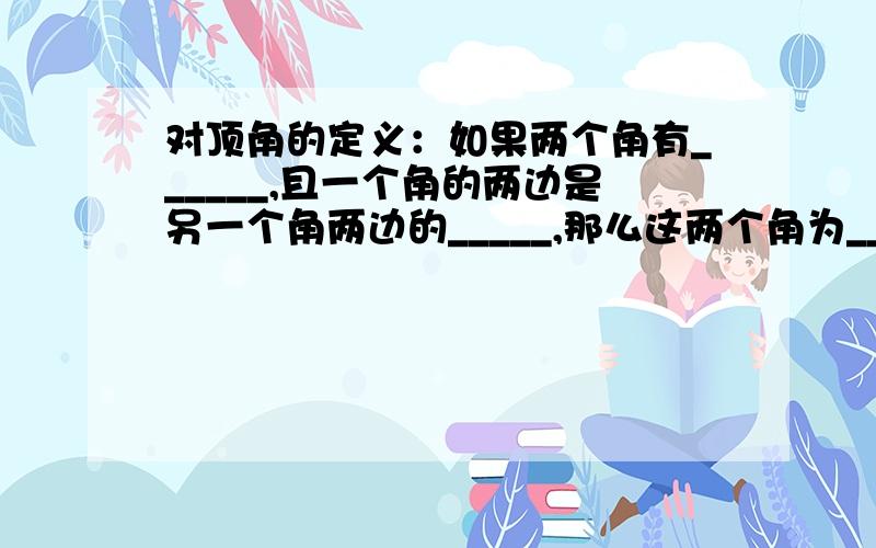 对顶角的定义：如果两个角有______,且一个角的两边是另一个角两边的_____,那么这两个角为__________