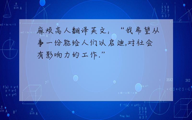 麻烦高人翻译英文：“我希望从事一份能给人们以启迪,对社会有影响力的工作.”