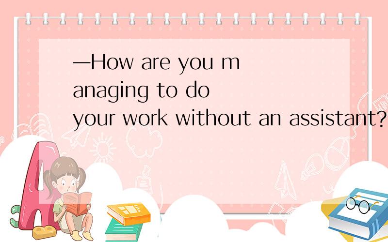 —How are you managing to do your work without an assistant?