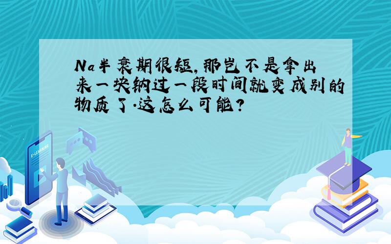 Na半衰期很短,那岂不是拿出来一块钠过一段时间就变成别的物质了.这怎么可能?