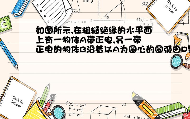 如图所示,在粗糙绝缘的水平面上有一物体A带正电,另一带 正电的物体B沿着以A为圆心的圆弧由P到Q缓慢地从A