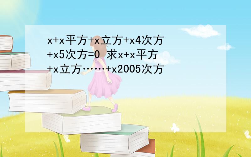 x+x平方+x立方+x4次方+x5次方=0 求x+x平方+x立方……+x2005次方