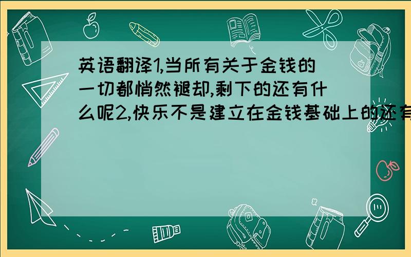 英语翻译1,当所有关于金钱的一切都悄然褪却,剩下的还有什么呢2,快乐不是建立在金钱基础上的还有什么可以说金钱不是最重要的