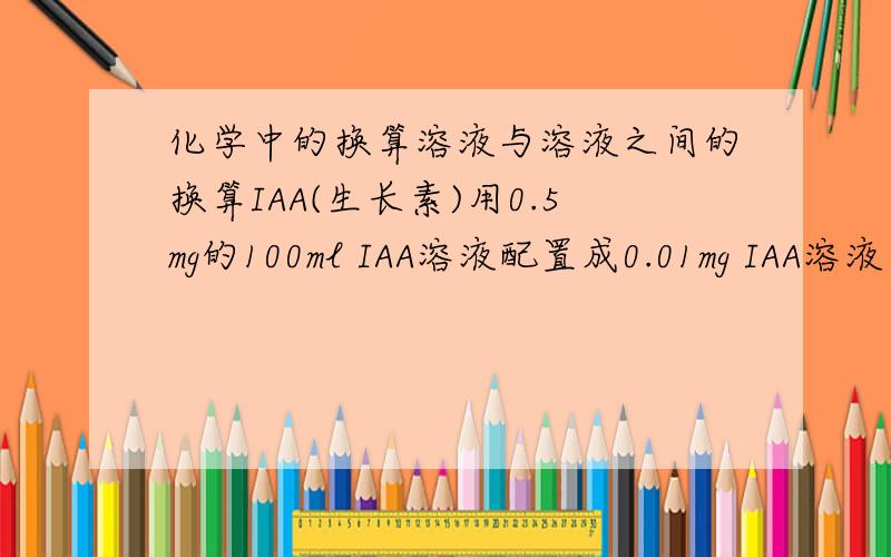 化学中的换算溶液与溶液之间的换算IAA(生长素)用0.5mg的100ml IAA溶液配置成0.01mg IAA溶液需要多