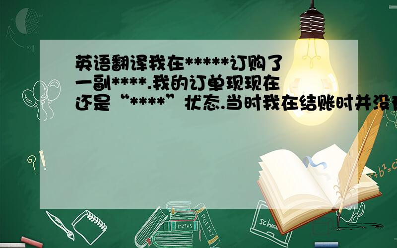 英语翻译我在*****订购了一副****.我的订单现现在还是“****”状态.当时我在结账时并没有显示邮费,我不知道是否