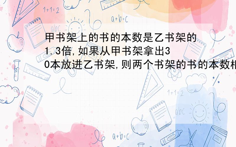 甲书架上的书的本数是乙书架的1.3倍,如果从甲书架拿出30本放进乙书架,则两个书架的书的本数相同.