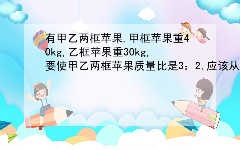 有甲乙两框苹果,甲框苹果重40kg,乙框苹果重30kg,要使甲乙两框苹果质量比是3：2,应该从乙框拿出多少千克苹果放入甲