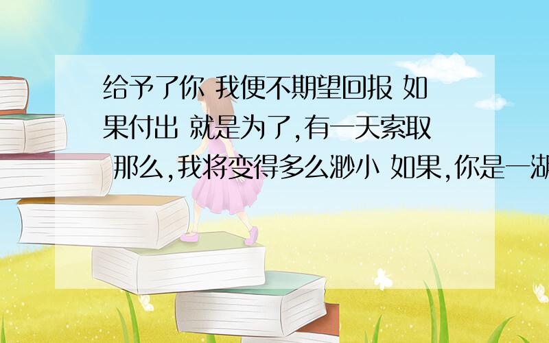 给予了你 我便不期望回报 如果付出 就是为了,有一天索取 那么,我将变得多么渺小 如果,你是一湖水 我乐意是