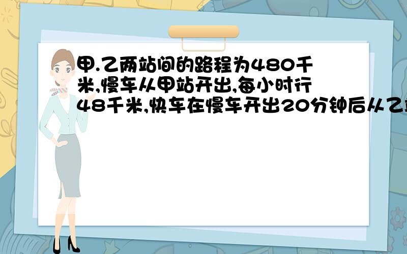 甲.乙两站间的路程为480千米,慢车从甲站开出,每小时行48千米,快车在慢车开出20分钟后从乙站开出,快车速度是慢车速度