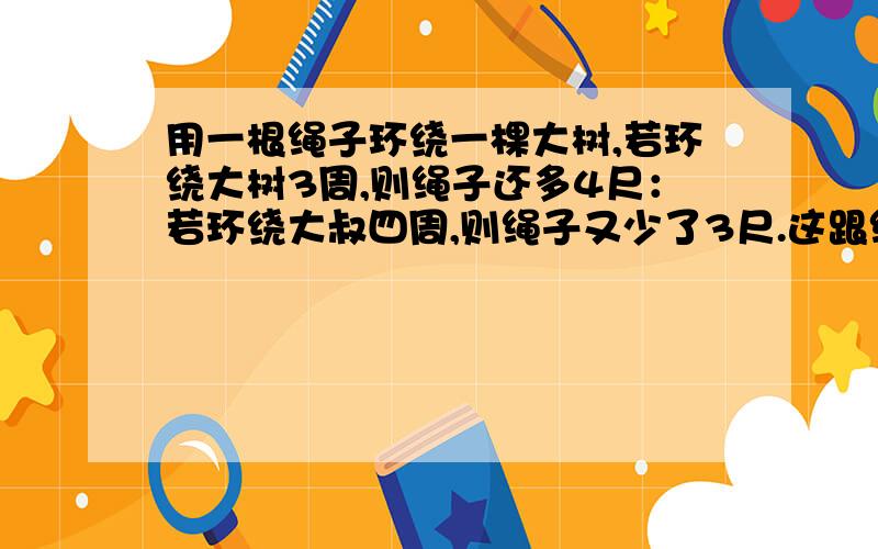 用一根绳子环绕一棵大树,若环绕大树3周,则绳子还多4尺：若环绕大叔四周,则绳子又少了3尺.这跟绳子有多