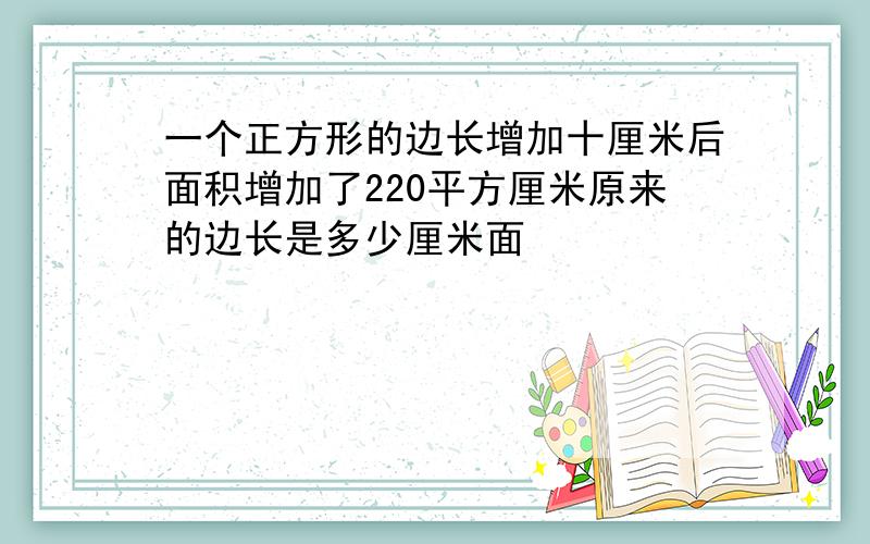 一个正方形的边长增加十厘米后面积增加了220平方厘米原来的边长是多少厘米面