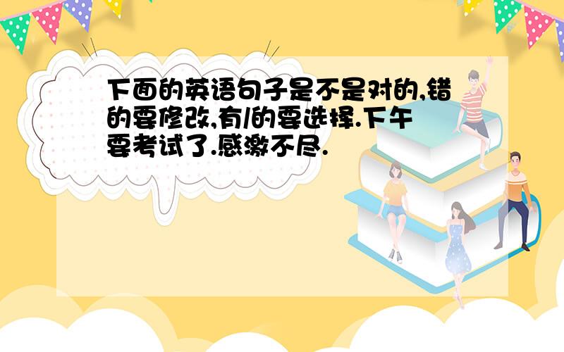 下面的英语句子是不是对的,错的要修改,有/的要选择.下午要考试了.感激不尽.