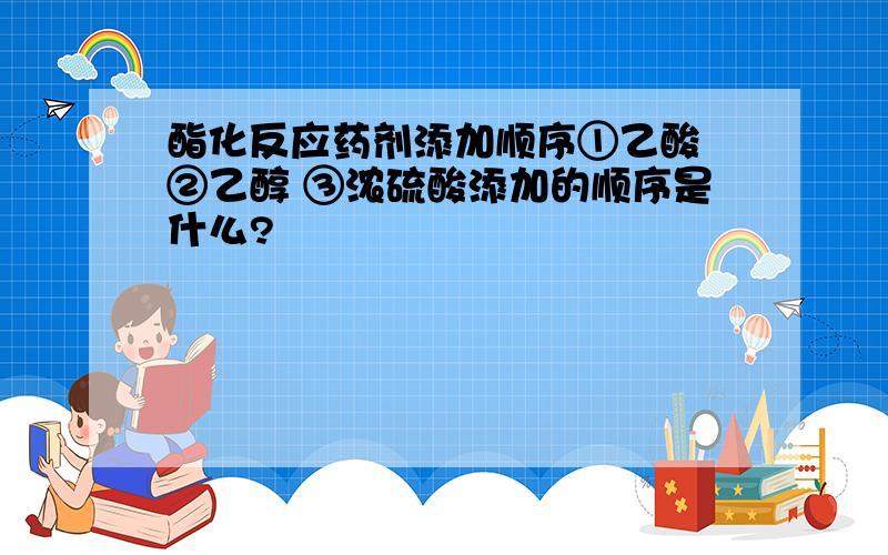 酯化反应药剂添加顺序①乙酸 ②乙醇 ③浓硫酸添加的顺序是什么?