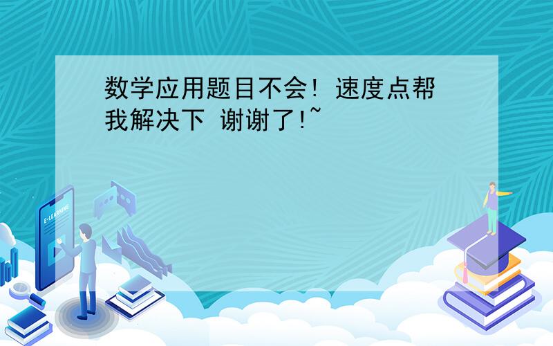 数学应用题目不会! 速度点帮我解决下 谢谢了!~