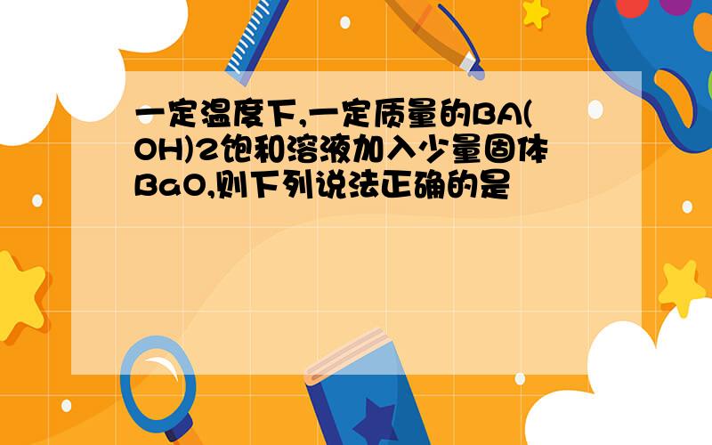 一定温度下,一定质量的BA(OH)2饱和溶液加入少量固体BaO,则下列说法正确的是