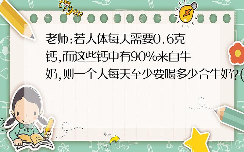 老师:若人体每天需要0.6克钙,而这些钙中有90%来自牛奶,则一个人每天至少要喝多少合牛奶?(钙=0.