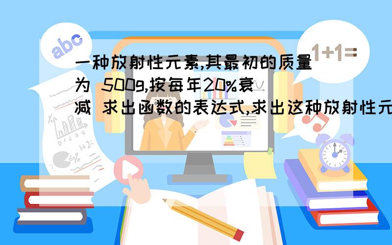 一种放射性元素,其最初的质量为 500g,按每年20%衰减 求出函数的表达式,求出这种放射性元素的半衰期