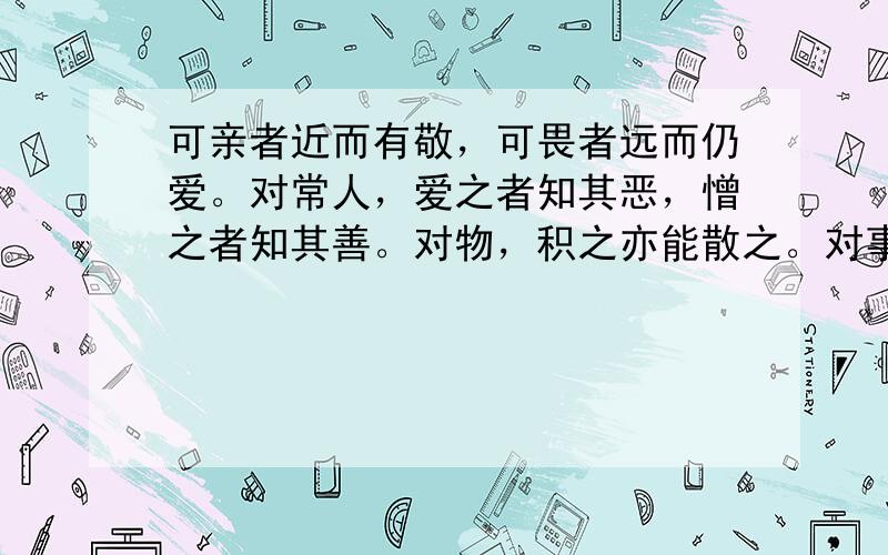 可亲者近而有敬，可畏者远而仍爱。对常人，爱之者知其恶，憎之者知其善。对物，积之亦能散之。对事，安之亦能迁之。临财临难，不