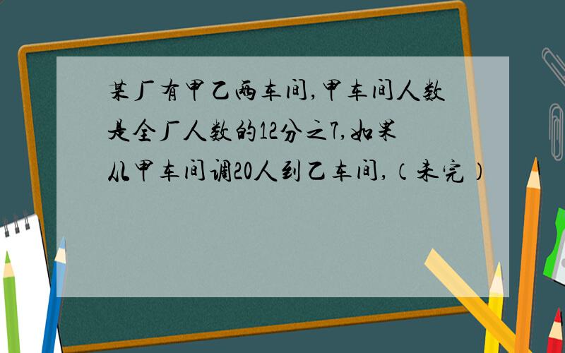 某厂有甲乙两车间,甲车间人数是全厂人数的12分之7,如果从甲车间调20人到乙车间,（未完）