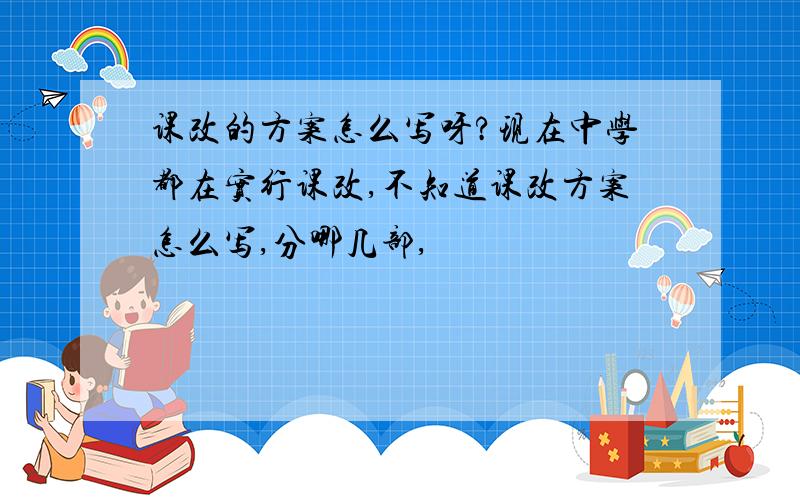 课改的方案怎么写呀?现在中学都在实行课改,不知道课改方案怎么写,分哪几部,