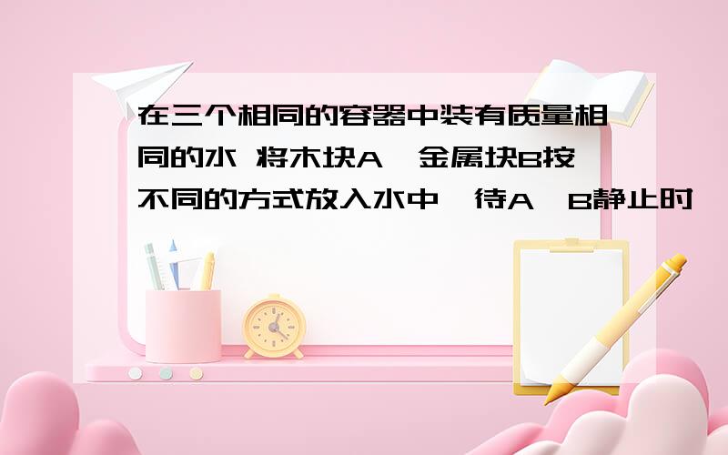 在三个相同的容器中装有质量相同的水 将木块A、金属块B按不同的方式放入水中,待A、B静止时,