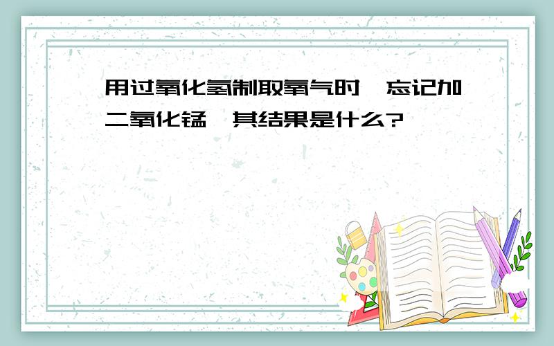 用过氧化氢制取氧气时,忘记加二氧化锰,其结果是什么?