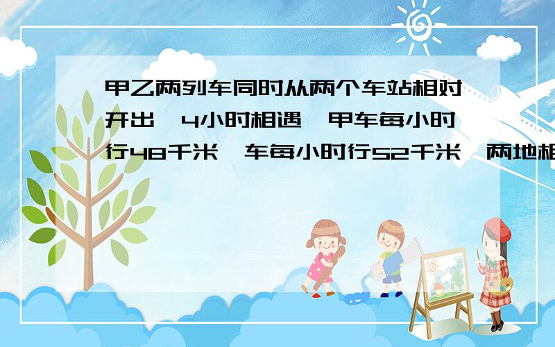 甲乙两列车同时从两个车站相对开出,4小时相遇,甲车每小时行48千米一车每小时行52千米,两地相距多少千米