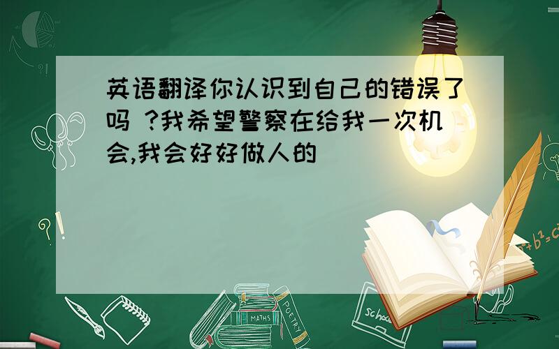 英语翻译你认识到自己的错误了吗 ?我希望警察在给我一次机会,我会好好做人的