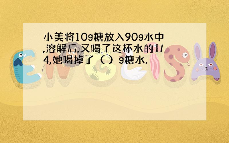 小美将10g糖放入90g水中,溶解后,又喝了这杯水的1/4,她喝掉了（ ）g糖水.