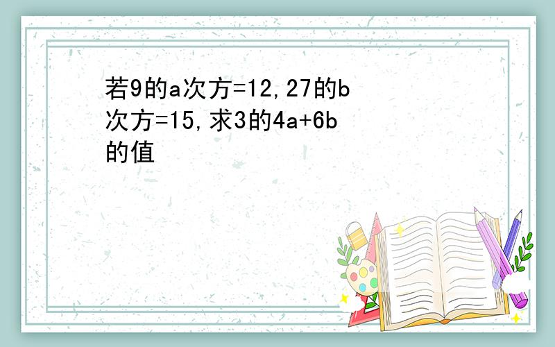 若9的a次方=12,27的b次方=15,求3的4a+6b的值