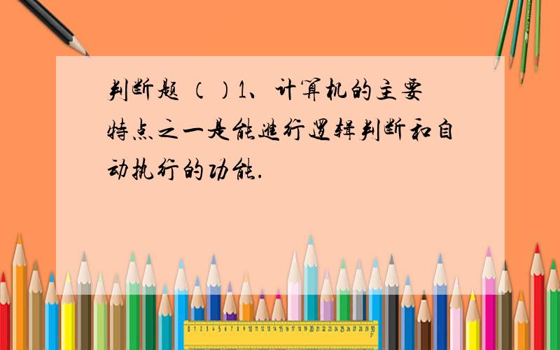 判断题 （）1、计算机的主要特点之一是能进行逻辑判断和自动执行的功能.