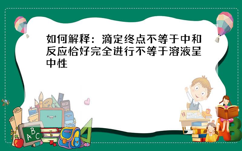 如何解释：滴定终点不等于中和反应恰好完全进行不等于溶液呈中性