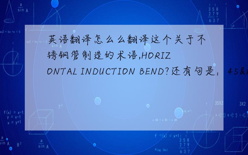 英语翻译怎么么翻译这个关于不锈钢管制造的术语,HORIZONTAL INDUCTION BEND?还有句是：45