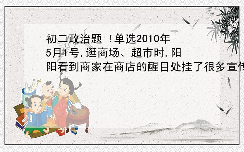 初二政治题 !单选2010年5月1号,逛商场、超市时,阳阳看到商家在商店的醒目处挂了很多宣传标牌.阳阳抄了以下四个.你认