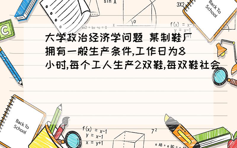 大学政治经济学问题 某制鞋厂拥有一般生产条件,工作日为8小时,每个工人生产2双鞋,每双鞋社会