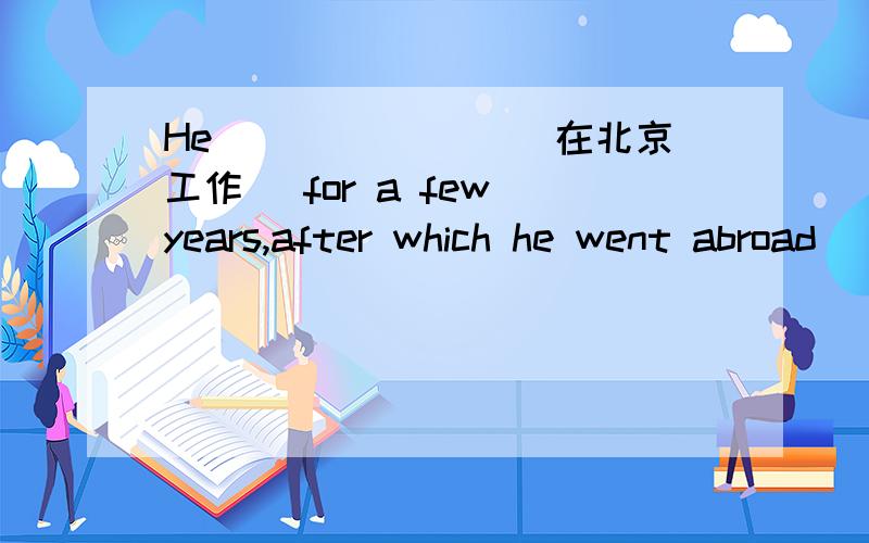 He_______ (在北京工作) for a few years,after which he went abroad