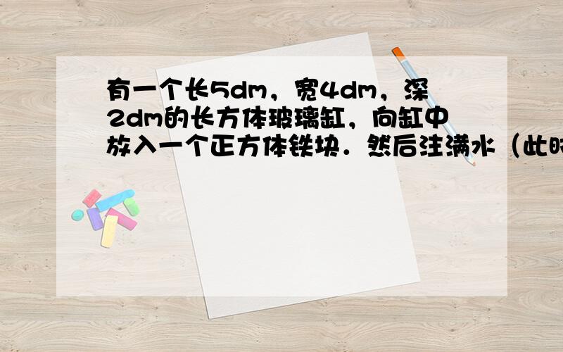 有一个长5dm，宽4dm，深2dm的长方体玻璃缸，向缸中放入一个正方体铁块．然后注满水（此时水已淹没正方体铁块），当取出