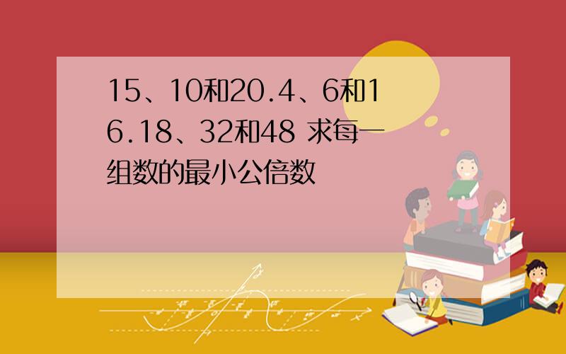 15、10和20.4、6和16.18、32和48 求每一组数的最小公倍数